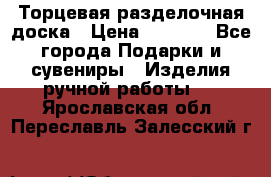 Торцевая разделочная доска › Цена ­ 2 500 - Все города Подарки и сувениры » Изделия ручной работы   . Ярославская обл.,Переславль-Залесский г.